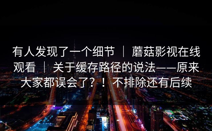 有人发现了一个细节 | 蘑菇影视在线观看 | 关于缓存路径的说法——原来大家都误会了?!不排除还有后续 有人发现了一个细节 | 蘑菇影视在线观看 | 关于缓存路径的说法——原来大家都误会了?!不排除还有后续