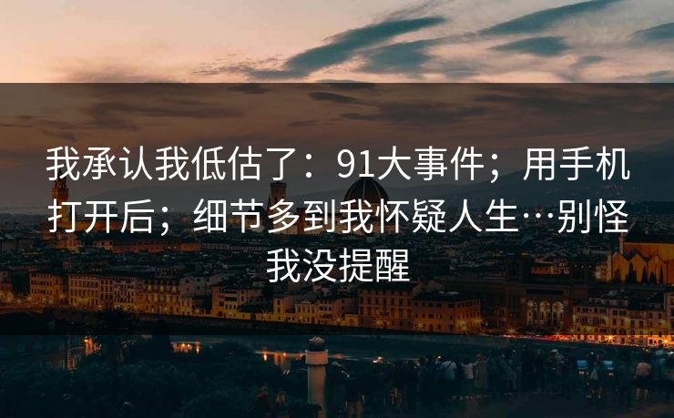 我承认我低估了:91大事件;用手机打开后;细节多到我怀疑人生…别怪我没提醒 我承认我低估了:91大事件;用手机打开后;细节多到我怀疑人生…别怪我没提醒