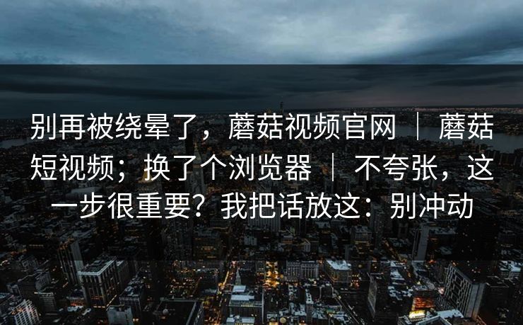 别再被绕晕了，蘑菇视频官网 ｜ 蘑菇短视频；换了个浏览器 ｜ 不夸张，这一步很重要？我把话放这：别冲动