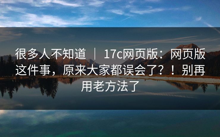 很多人不知道 ｜ 17c网页版：网页版这件事，原来大家都误会了？！别再用老方法了