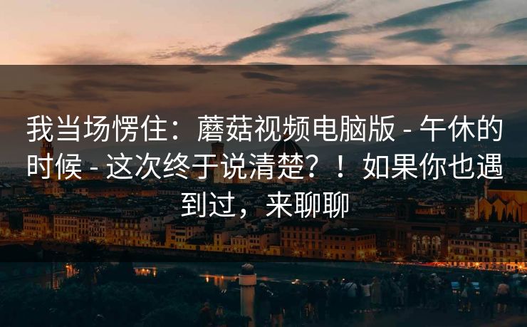 我当场愣住:蘑菇视频电脑版 - 午休的时候 - 这次终于说清楚?!如果你也遇到过,来聊聊 我当场愣住:蘑菇视频电脑版 - 午休的时候 - 这次终于说清楚?!如果你也遇到过,来聊聊