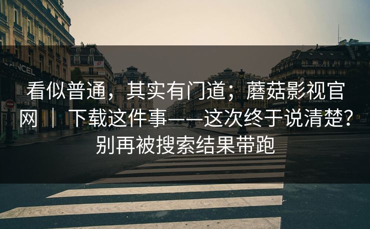 看似普通，其实有门道；蘑菇影视官网 ｜ 下载这件事——这次终于说清楚？别再被搜索结果带跑