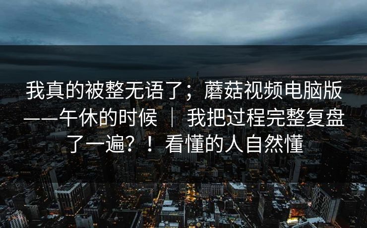 我真的被整无语了；蘑菇视频电脑版——午休的时候 ｜ 我把过程完整复盘了一遍？！看懂的人自然懂