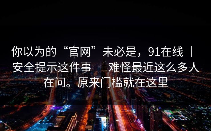 你以为的“官网”未必是,91在线 | 安全提示这件事 | 难怪最近这么多人在问。原来门槛就在这里 你以为的“官网”未必是,91在线 | 安全提示这件事 | 难怪最近这么多人在问。原来门槛就在这里