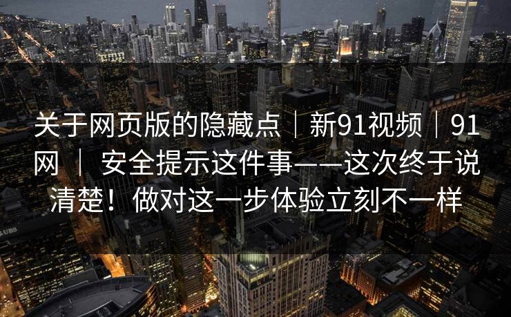 关于网页版的隐藏点|新91视频|91网 | 安全提示这件事——这次终于说清楚!做对这一步体验立刻不一样 关于网页版的隐藏点|新91视频|91网 | 安全提示这件事——这次终于说清楚!做对这一步体验立刻不一样