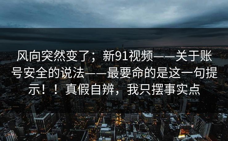 风向突然变了；新91视频——关于账号安全的说法——最要命的是这一句提示！！真假自辨，我只摆事实点