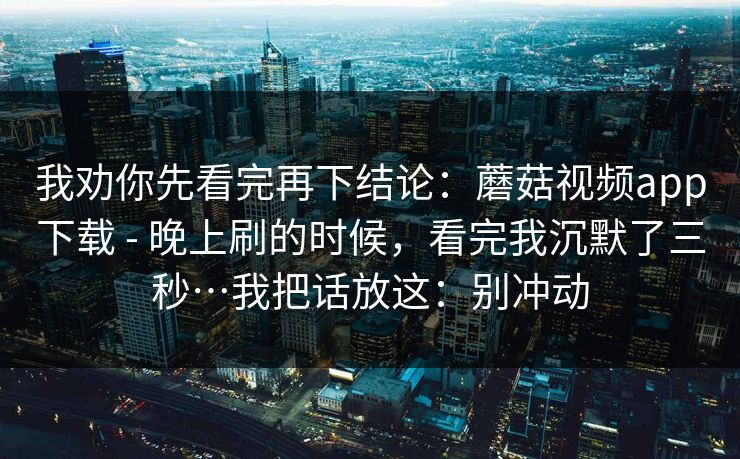 我劝你先看完再下结论：蘑菇视频app下载 - 晚上刷的时候，看完我沉默了三秒…我把话放这：别冲动