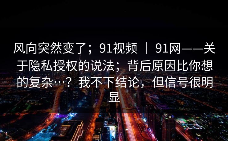 风向突然变了；91视频 ｜ 91网——关于隐私授权的说法；背后原因比你想的复杂…？我不下结论，但信号很明显