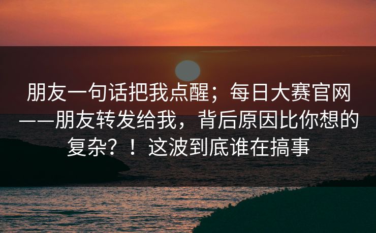 朋友一句话把我点醒；每日大赛官网——朋友转发给我，背后原因比你想的复杂？！这波到底谁在搞事