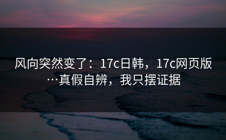 风向突然变了：17c日韩，17c网页版…真假自辨，我只摆证据