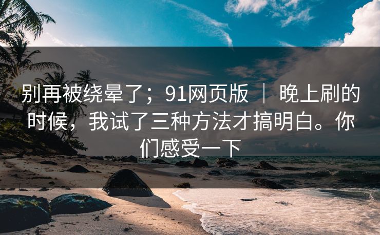别再被绕晕了；91网页版 ｜ 晚上刷的时候，我试了三种方法才搞明白。你们感受一下