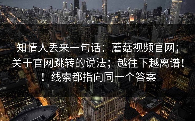 知情人丢来一句话:蘑菇视频官网;关于官网跳转的说法;越往下越离谱!!线索都指向同一个答案 知情人丢来一句话:蘑菇视频官网;关于官网跳转的说法;越往下越离谱!!线索都指向同一个答案