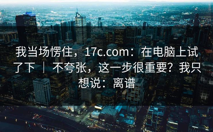 我当场愣住，17c.com：在电脑上试了下 ｜ 不夸张，这一步很重要？我只想说：离谱