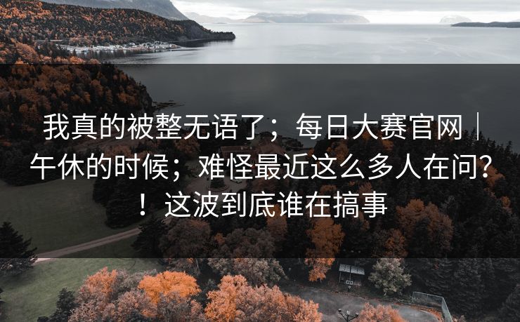 我真的被整无语了；每日大赛官网｜午休的时候；难怪最近这么多人在问？！这波到底谁在搞事