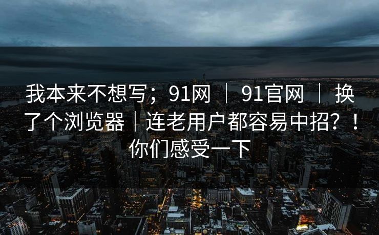 我本来不想写;91网 | 91官网 | 换了个浏览器|连老用户都容易中招?!你们感受一下 我本来不想写;91网 | 91官网 | 换了个浏览器|连老用户都容易中招?!你们感受一下