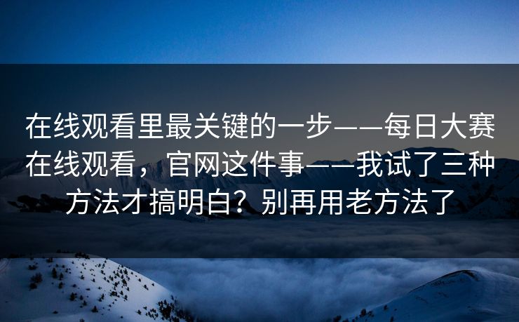 在线观看里最关键的一步——每日大赛在线观看，官网这件事——我试了三种方法才搞明白？别再用老方法了