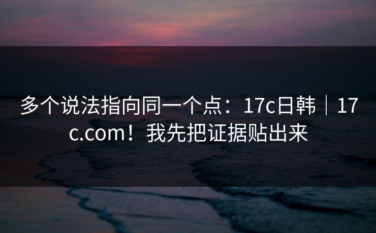 多个说法指向同一个点：17c日韩｜17c.com！我先把证据贴出来