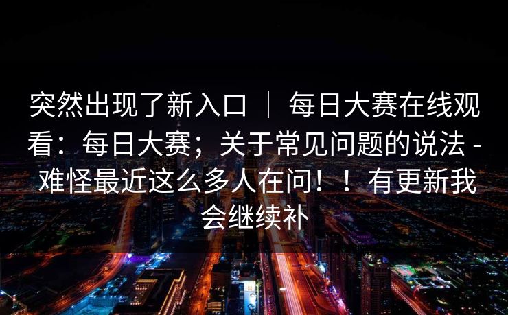 突然出现了新入口 ｜ 每日大赛在线观看：每日大赛；关于常见问题的说法 - 难怪最近这么多人在问！！有更新我会继续补