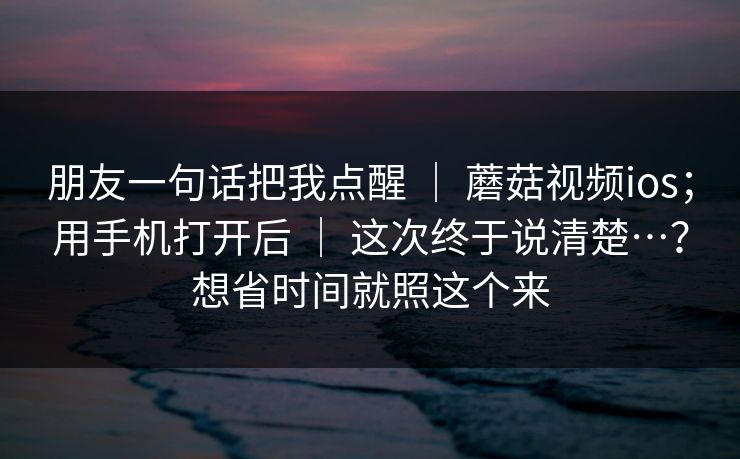 朋友一句话把我点醒 ｜ 蘑菇视频ios；用手机打开后 ｜ 这次终于说清楚…？想省时间就照这个来