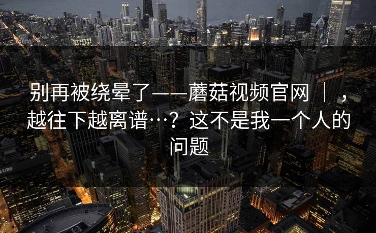 别再被绕晕了——蘑菇视频官网 ｜ ，越往下越离谱…？这不是我一个人的问题