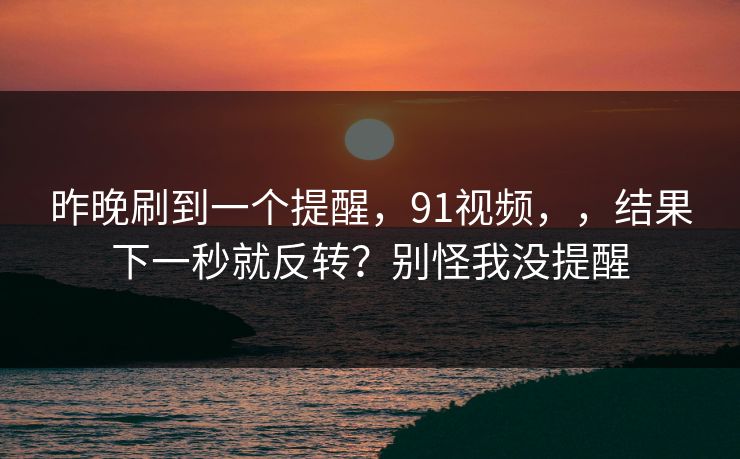 昨晚刷到一个提醒,91视频,,结果下一秒就反转?别怪我没提醒 昨晚刷到一个提醒,91视频,,结果下一秒就反转?别怪我没提醒