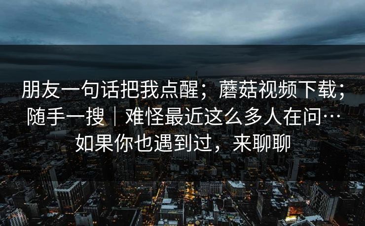 朋友一句话把我点醒;蘑菇视频下载;随手一搜|难怪最近这么多人在问…如果你也遇到过,来聊聊 朋友一句话把我点醒;蘑菇视频下载;随手一搜|难怪最近这么多人在问…如果你也遇到过,来聊聊