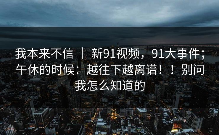 我本来不信 | 新91视频,91大事件;午休的时候:越往下越离谱!!别问我怎么知道的 我本来不信 | 新91视频,91大事件;午休的时候:越往下越离谱!!别问我怎么知道的