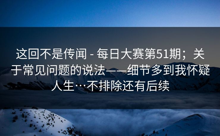 这回不是传闻 - 每日大赛第51期;关于常见问题的说法——细节多到我怀疑人生…不排除还有后续 这回不是传闻 - 每日大赛第51期;关于常见问题的说法——细节多到我怀疑人生…不排除还有后续