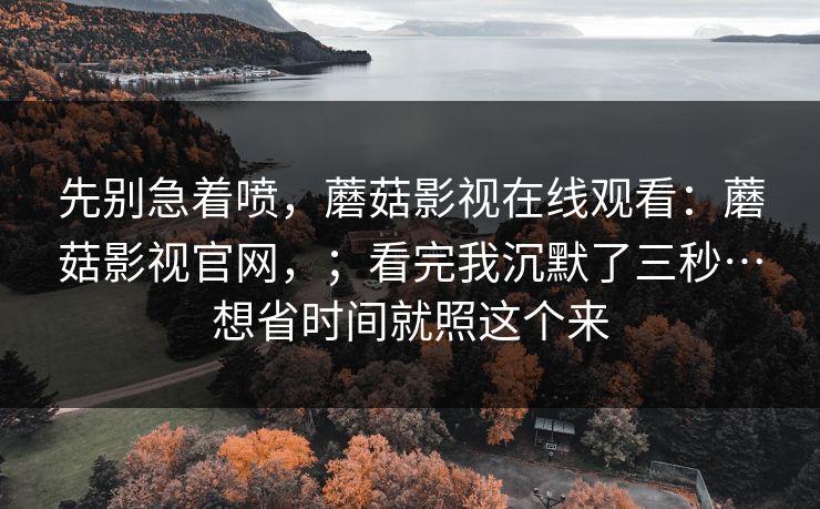 先别急着喷,蘑菇影视在线观看:蘑菇影视官网,;看完我沉默了三秒…想省时间就照这个来 先别急着喷,蘑菇影视在线观看:蘑菇影视官网,;看完我沉默了三秒…想省时间就照这个来