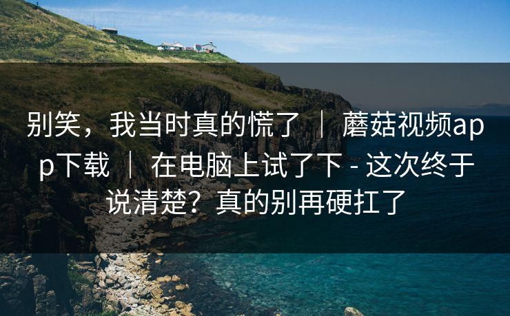 别笑,我当时真的慌了 | 蘑菇视频app下载 | 在电脑上试了下 - 这次终于说清楚?真的别再硬扛了 别笑,我当时真的慌了 | 蘑菇视频app下载 | 在电脑上试了下 - 这次终于说清楚?真的别再硬扛了