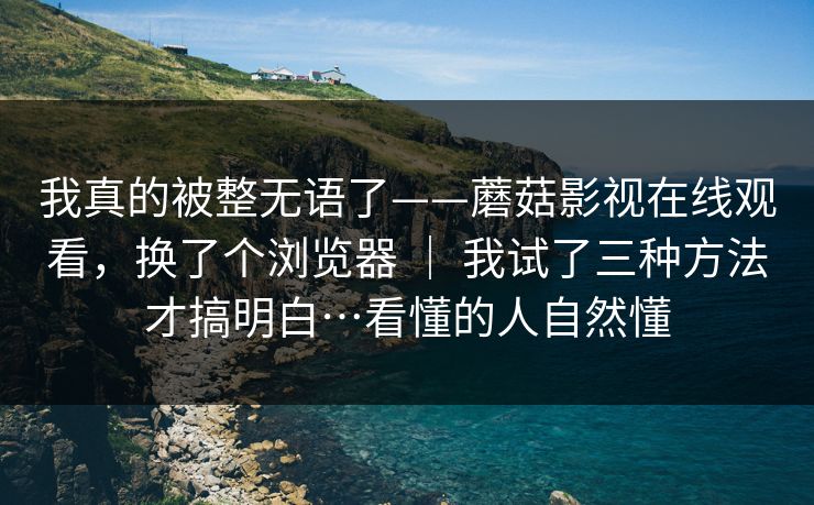 我真的被整无语了——蘑菇影视在线观看，换了个浏览器 ｜ 我试了三种方法才搞明白…看懂的人自然懂