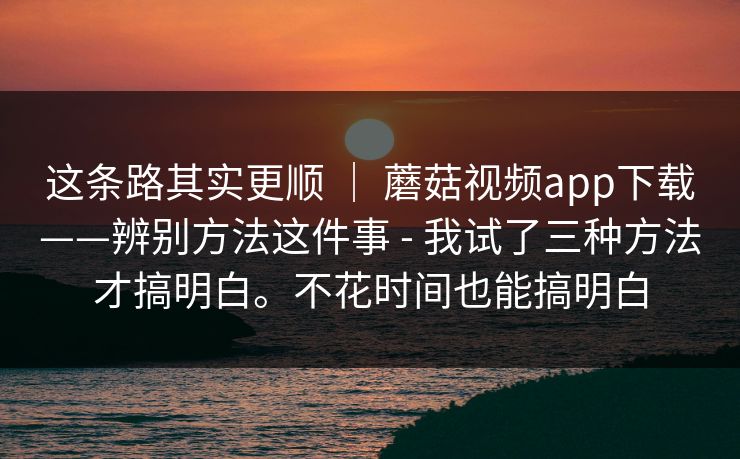 这条路其实更顺 ｜ 蘑菇视频app下载——辨别方法这件事 - 我试了三种方法才搞明白。不花时间也能搞明白