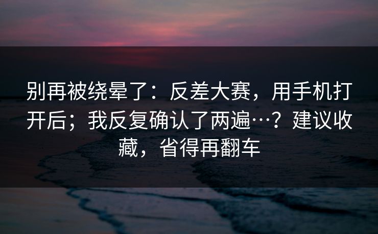 别再被绕晕了：反差大赛，用手机打开后；我反复确认了两遍…？建议收藏，省得再翻车