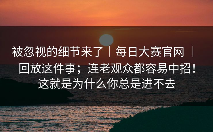 被忽视的细节来了｜每日大赛官网 ｜ 回放这件事；连老观众都容易中招！这就是为什么你总是进不去