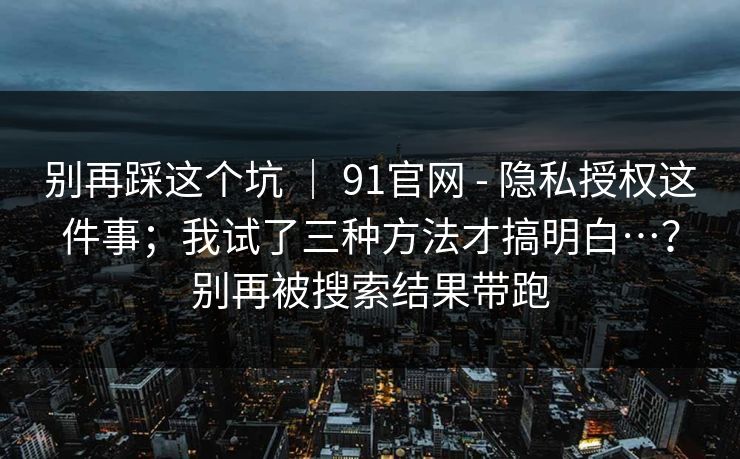 别再踩这个坑 ｜ 91官网 - 隐私授权这件事；我试了三种方法才搞明白…？别再被搜索结果带跑