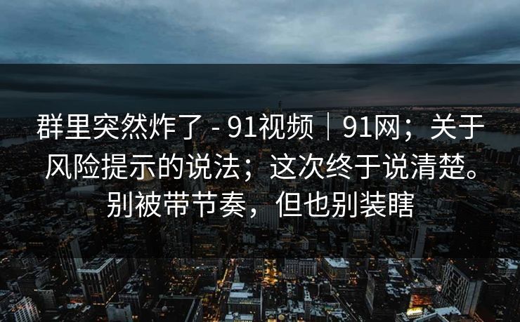 群里突然炸了 - 91视频|91网;关于风险提示的说法;这次终于说清楚。别被带节奏,但也别装瞎 群里突然炸了 - 91视频|91网;关于风险提示的说法;这次终于说清楚。别被带节奏,但也别装瞎