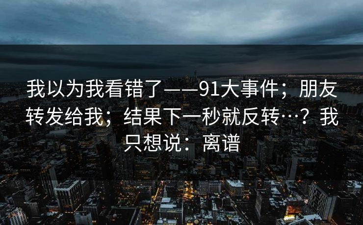 我以为我看错了——91大事件；朋友转发给我；结果下一秒就反转…？我只想说：离谱