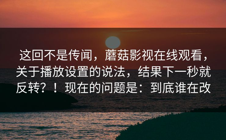 这回不是传闻,蘑菇影视在线观看,关于播放设置的说法,结果下一秒就反转?!现在的问题是:到底谁在改 这回不是传闻,蘑菇影视在线观看,关于播放设置的说法,结果下一秒就反转?!现在的问题是:到底谁在改