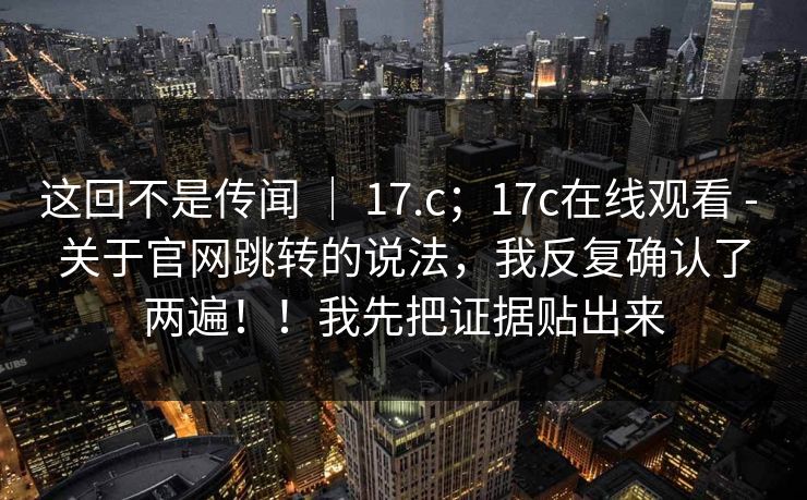 这回不是传闻 | 17.c;17c在线观看 - 关于官网跳转的说法,我反复确认了两遍!!我先把证据贴出来 这回不是传闻 | 17.c;17c在线观看 - 关于官网跳转的说法,我反复确认了两遍!!我先把证据贴出来