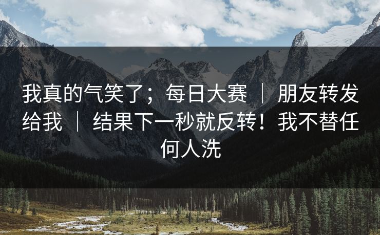 我真的气笑了；每日大赛 ｜ 朋友转发给我 ｜ 结果下一秒就反转！我不替任何人洗