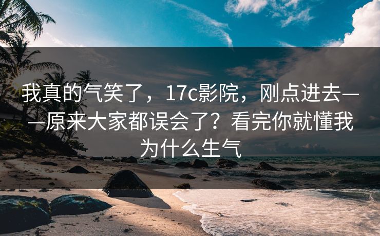 我真的气笑了，17c影院，刚点进去——原来大家都误会了？看完你就懂我为什么生气