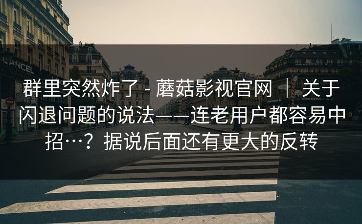 群里突然炸了 - 蘑菇影视官网 ｜ 关于闪退问题的说法——连老用户都容易中招…？据说后面还有更大的反转