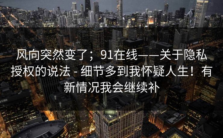 风向突然变了;91在线——关于隐私授权的说法 - 细节多到我怀疑人生!有新情况我会继续补 风向突然变了;91在线——关于隐私授权的说法 - 细节多到我怀疑人生!有新情况我会继续补