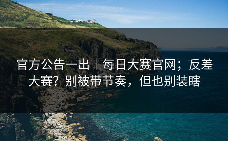 官方公告一出｜每日大赛官网；反差大赛？别被带节奏，但也别装瞎