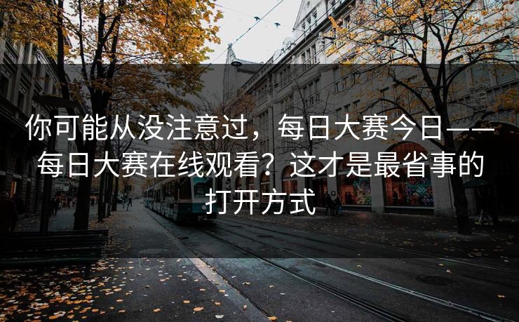 你可能从没注意过,每日大赛今日——每日大赛在线观看?这才是最省事的打开方式 你可能从没注意过,每日大赛今日——每日大赛在线观看?这才是最省事的打开方式