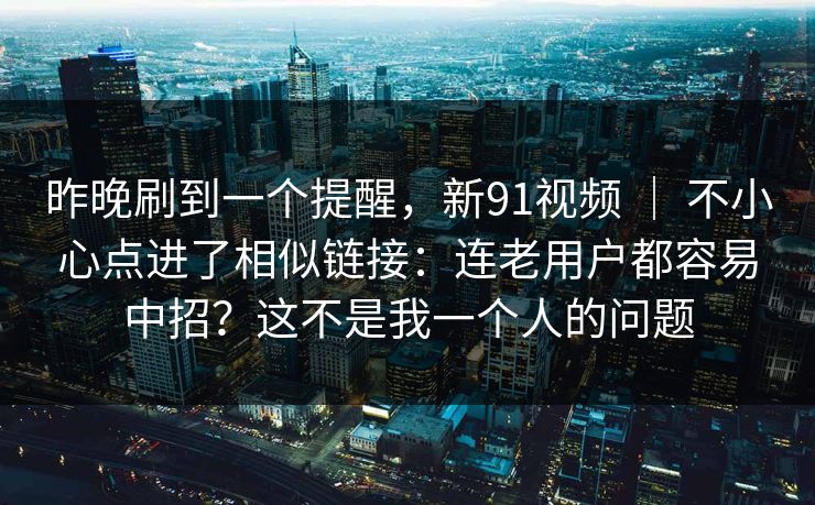 昨晚刷到一个提醒,新91视频 | 不小心点进了相似链接:连老用户都容易中招?这不是我一个人的问题 昨晚刷到一个提醒,新91视频 | 不小心点进了相似链接:连老用户都容易中招?这不是我一个人的问题