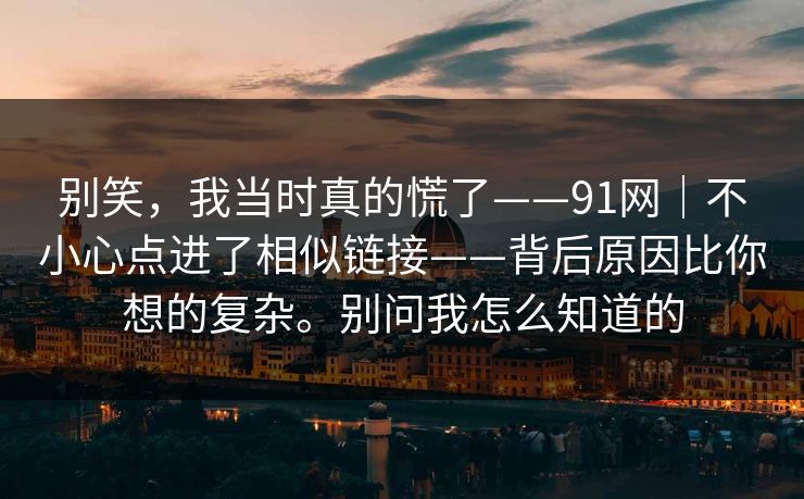 别笑,我当时真的慌了——91网|不小心点进了相似链接——背后原因比你想的复杂。别问我怎么知道的 别笑,我当时真的慌了——91网|不小心点进了相似链接——背后原因比你想的复杂。别问我怎么知道的