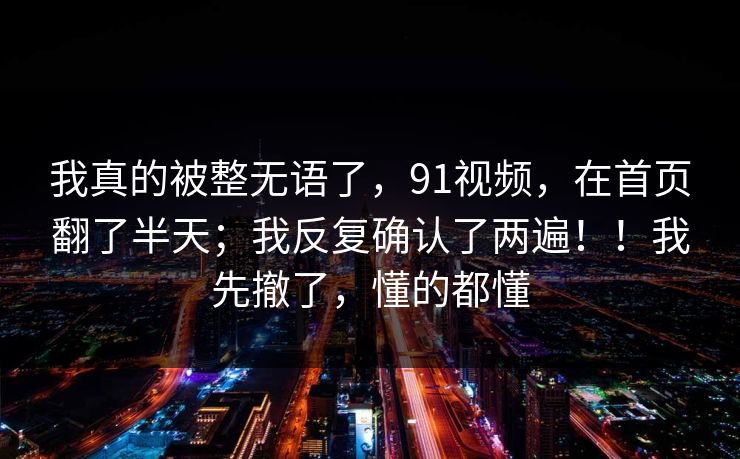 我真的被整无语了,91视频,在首页翻了半天;我反复确认了两遍!!我先撤了,懂的都懂 我真的被整无语了,91视频,在首页翻了半天;我反复确认了两遍!!我先撤了,懂的都懂