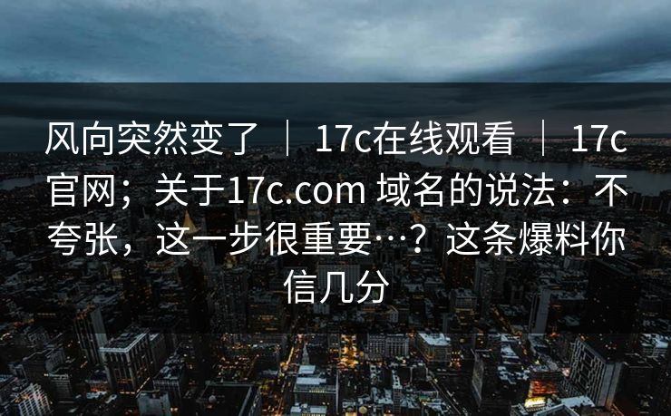 风向突然变了 ｜ 17c在线观看 ｜ 17c官网；关于17c.com 域名的说法：不夸张，这一步很重要…？这条爆料你信几分
