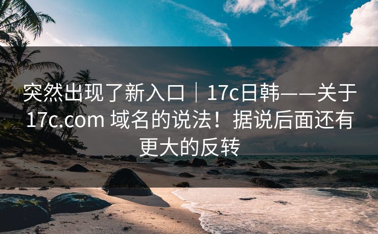 突然出现了新入口|17c日韩——关于17c.com 域名的说法!据说后面还有更大的反转 突然出现了新入口|17c日韩——关于17c.com 域名的说法!据说后面还有更大的反转